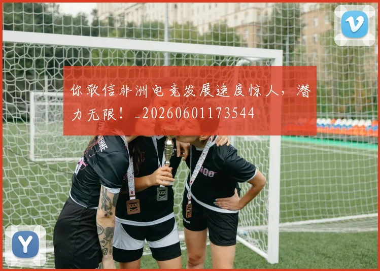 你敢信非洲电竞发展速度惊人,潜力无限!_20260601173544
