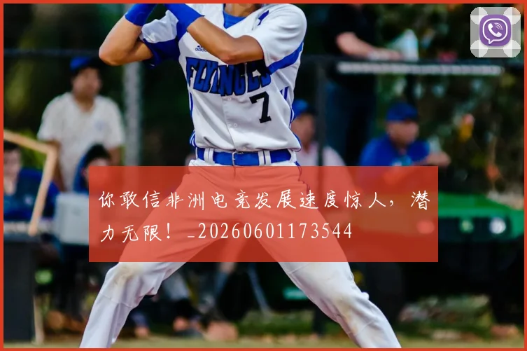 你敢信非洲电竞发展速度惊人，潜力无限！_20260601173544