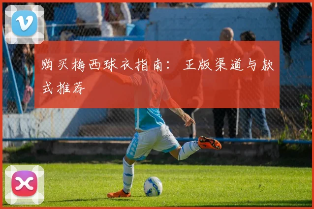 购买梅西球衣指南:正版渠道与款式推荐