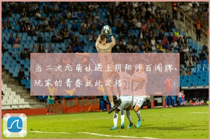 当二次元萌妹遇上阴阳师百闻牌,玩家的青春就此定格