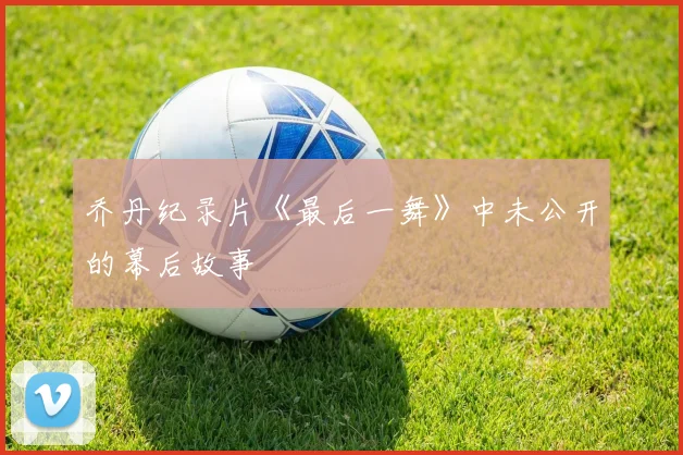 乔丹纪录片《最后一舞》中未公开的幕后故事