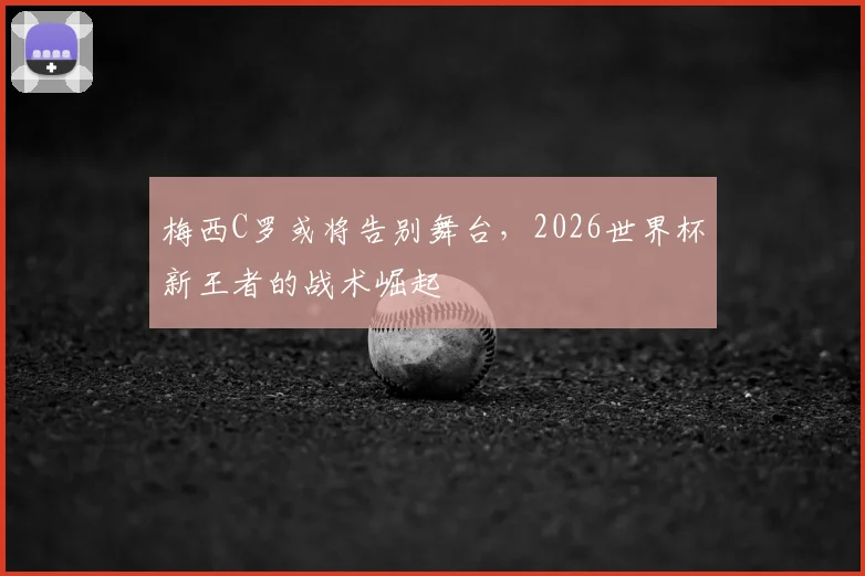 梅西C罗或将告别舞台,2026世界杯新王者的战术崛起
