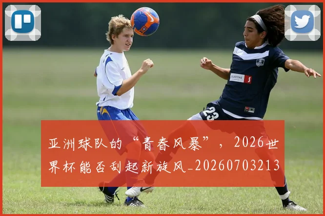 亚洲球队的“青春风暴”,2026世界杯能否刮起新旋风_20260703213605