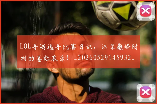 LOL手游选手比赛日记,记录巅峰时刻的喜怒哀乐!_20260529145932_20260702044122