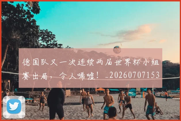 德国队又一次连续两届世界杯小组赛出局，令人唏嘘！_20260707153047