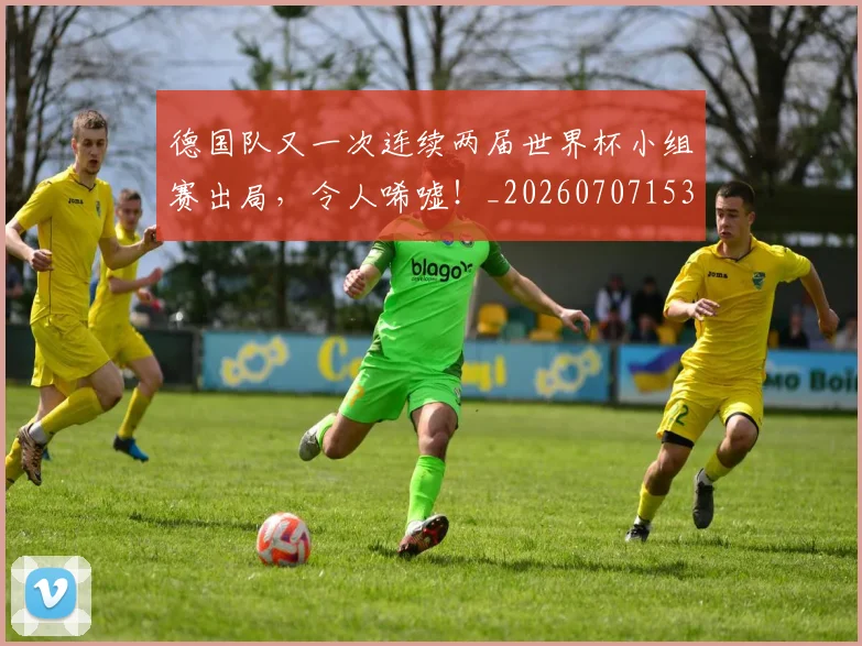 德国队又一次连续两届世界杯小组赛出局,令人唏嘘!_20260707153047