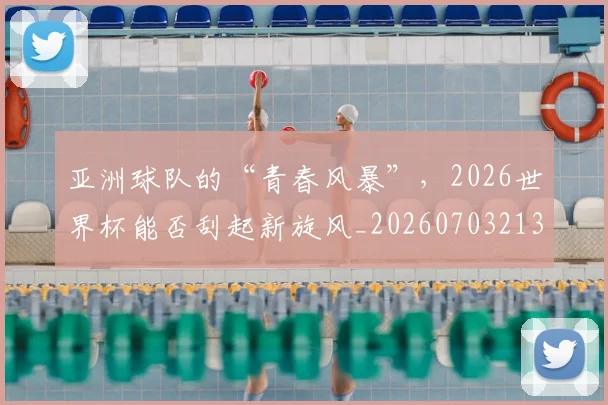 亚洲球队的“青春风暴”，2026世界杯能否刮起新旋风_20260703213605