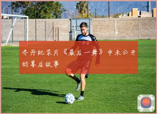 乔丹纪录片《最后一舞》中未公开的幕后故事