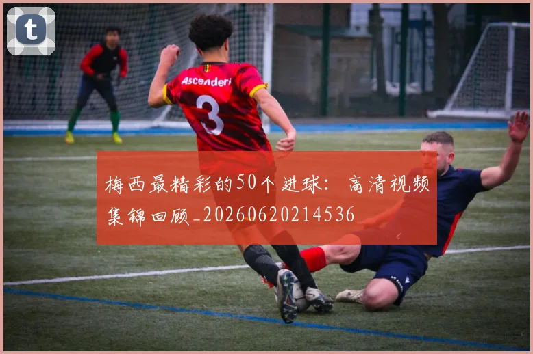 梅西最精彩的50个进球:高清视频集锦回顾_20260620214536