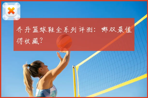 乔丹篮球鞋全系列评测：哪双最值得收藏？