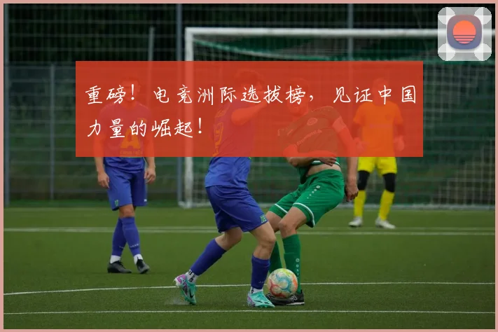 重磅!电竞洲际选拔榜,见证中国力量的崛起!