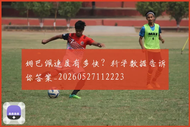 姆巴佩速度有多快?科学数据告诉你答案_20260527112223